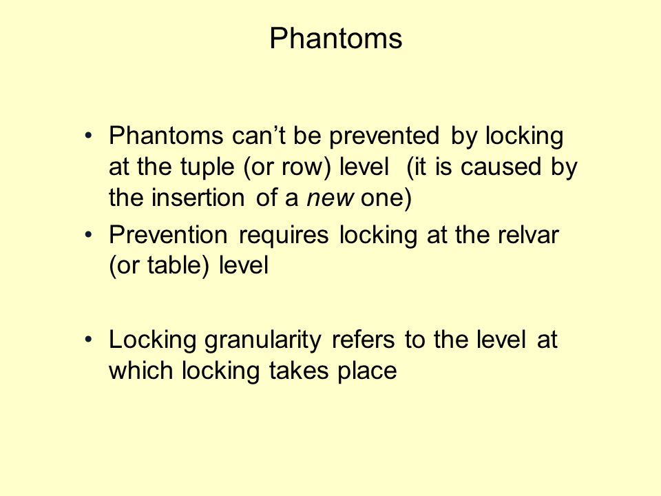 Phantoms Phantoms can’t be prevented by locking at the tuple (or row) level (it is caused by the insertion of a new one) Prevention requires locking at the relvar (or table) level Locking granularity refers to the level at which locking takes place