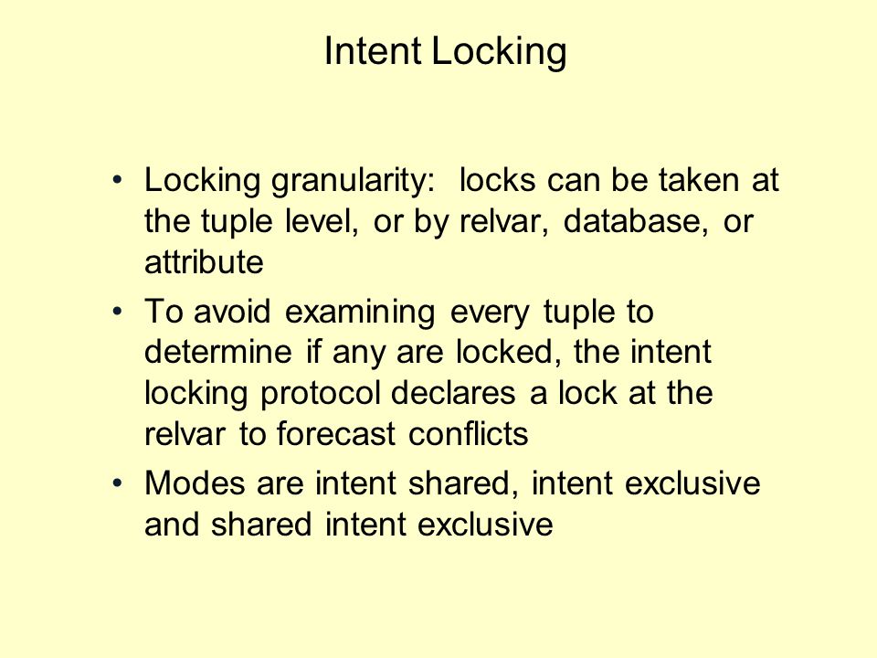 Intent Locking Locking granularity: locks can be taken at the tuple level, or by relvar, database, or attribute To avoid examining every tuple to determine if any are locked, the intent locking protocol declares a lock at the relvar to forecast conflicts Modes are intent shared, intent exclusive and shared intent exclusive