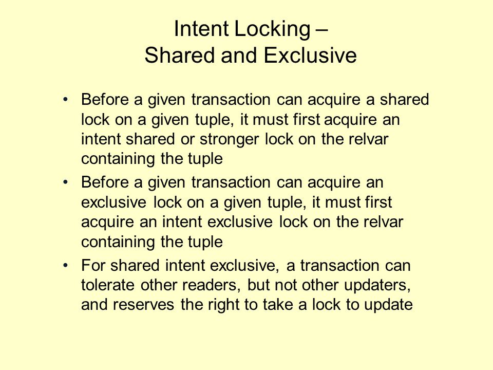 Intent Locking – Shared and Exclusive Before a given transaction can acquire a shared lock on a given tuple, it must first acquire an intent shared or stronger lock on the relvar containing the tuple Before a given transaction can acquire an exclusive lock on a given tuple, it must first acquire an intent exclusive lock on the relvar containing the tuple For shared intent exclusive, a transaction can tolerate other readers, but not other updaters, and reserves the right to take a lock to update