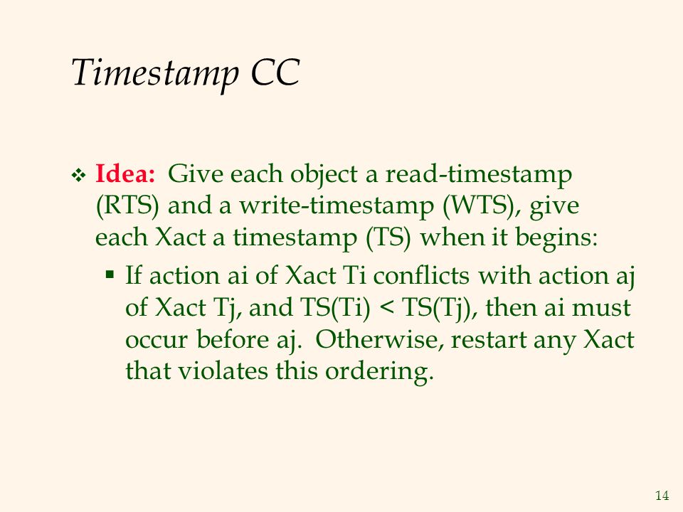 14 Timestamp CC  Idea: Give each object a read-timestamp (RTS) and a write-timestamp (WTS), give each Xact a timestamp (TS) when it begins:  If action ai of Xact Ti conflicts with action aj of Xact Tj, and TS(Ti) < TS(Tj), then ai must occur before aj.