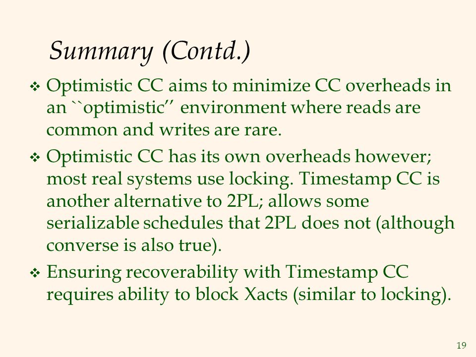 19 Summary (Contd.)  Optimistic CC aims to minimize CC overheads in an ``optimistic’’ environment where reads are common and writes are rare.