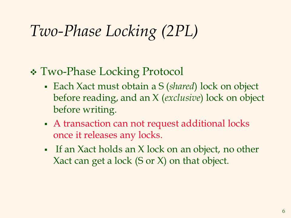 6 Two-Phase Locking (2PL)  Two-Phase Locking Protocol  Each Xact must obtain a S ( shared ) lock on object before reading, and an X ( exclusive ) lock on object before writing.