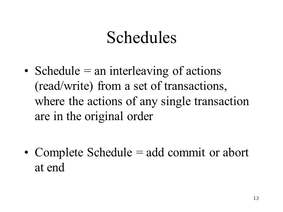 13 Schedules Schedule = an interleaving of actions (read/write) from a set of transactions, where the actions of any single transaction are in the original order Complete Schedule = add commit or abort at end