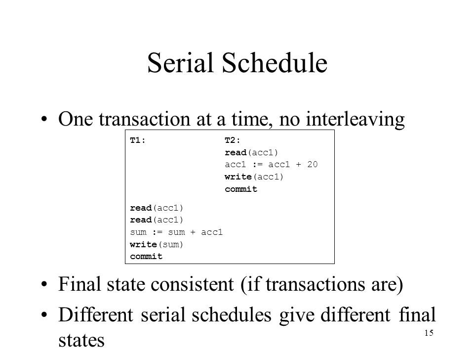 15 Serial Schedule One transaction at a time, no interleaving Final state consistent (if transactions are) Different serial schedules give different final states T1:T2: read(acc1) acc1 := acc write(acc1) commit read(acc1) sum := sum + acc1 write(sum) commit