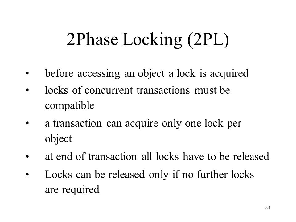 24 2Phase Locking (2PL) before accessing an object a lock is acquired locks of concurrent transactions must be compatible a transaction can acquire only one lock per object at end of transaction all locks have to be released Locks can be released only if no further locks are required