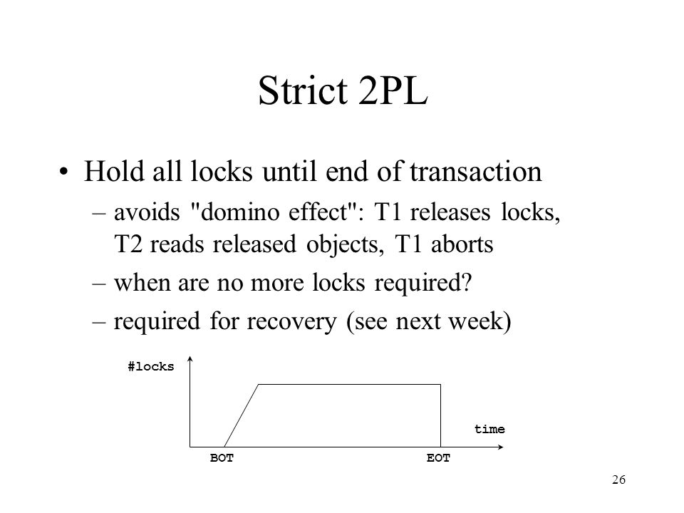 26 Strict 2PL Hold all locks until end of transaction –avoids domino effect : T1 releases locks, T2 reads released objects, T1 aborts –when are no more locks required.