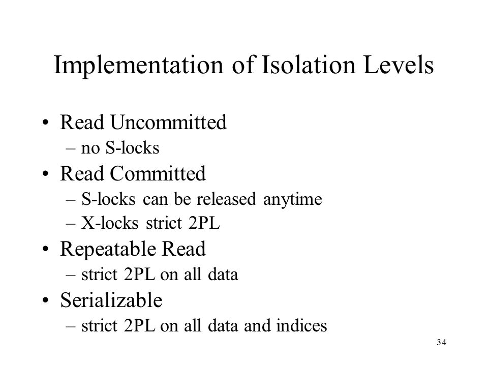 34 Implementation of Isolation Levels Read Uncommitted –no S-locks Read Committed –S-locks can be released anytime –X-locks strict 2PL Repeatable Read –strict 2PL on all data Serializable –strict 2PL on all data and indices