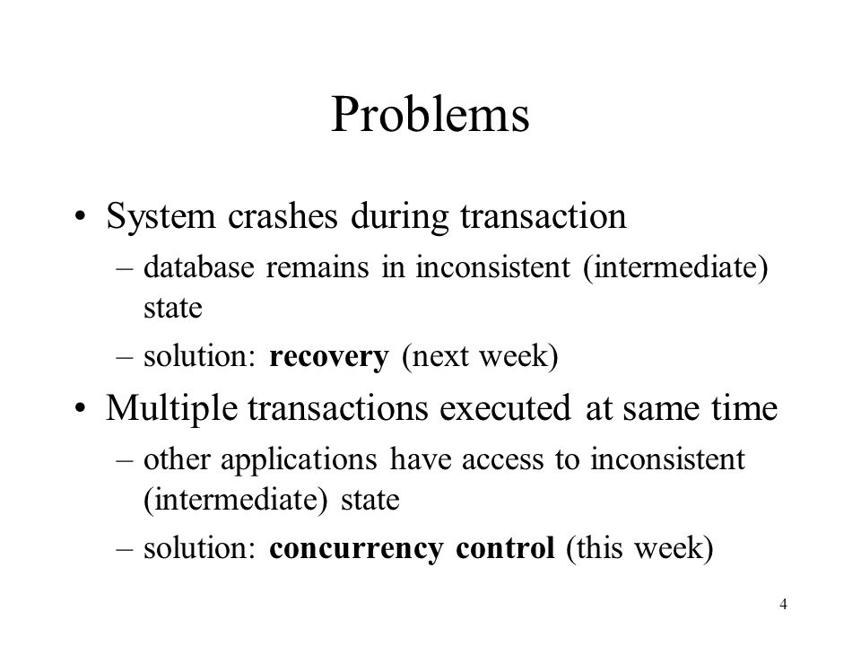 4 Problems System crashes during transaction –database remains in inconsistent (intermediate) state –solution: recovery (next week) Multiple transactions executed at same time –other applications have access to inconsistent (intermediate) state –solution: concurrency control (this week)