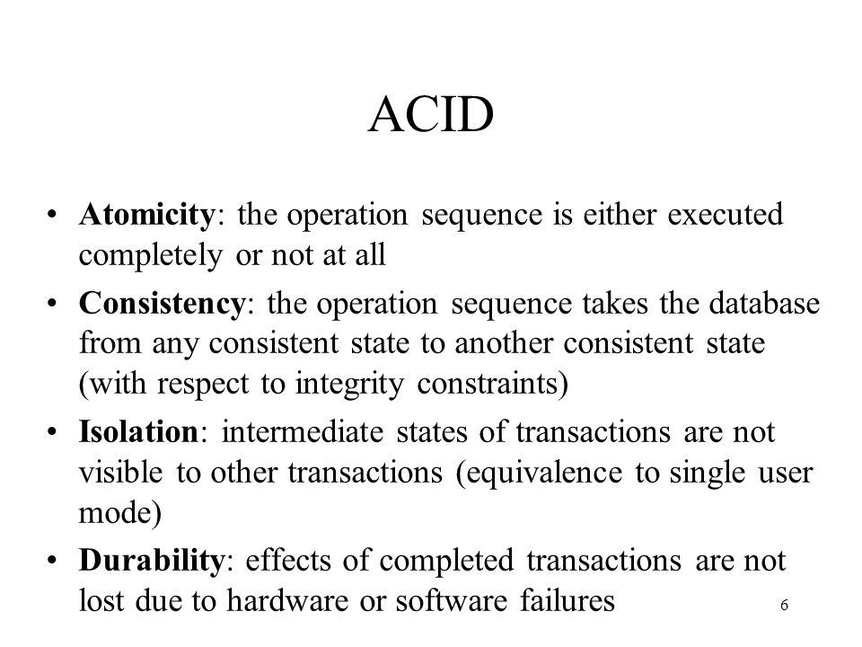 6 ACID Atomicity: the operation sequence is either executed completely or not at all Consistency: the operation sequence takes the database from any consistent state to another consistent state (with respect to integrity constraints) Isolation: intermediate states of transactions are not visible to other transactions (equivalence to single user mode) Durability: effects of completed transactions are not lost due to hardware or software failures