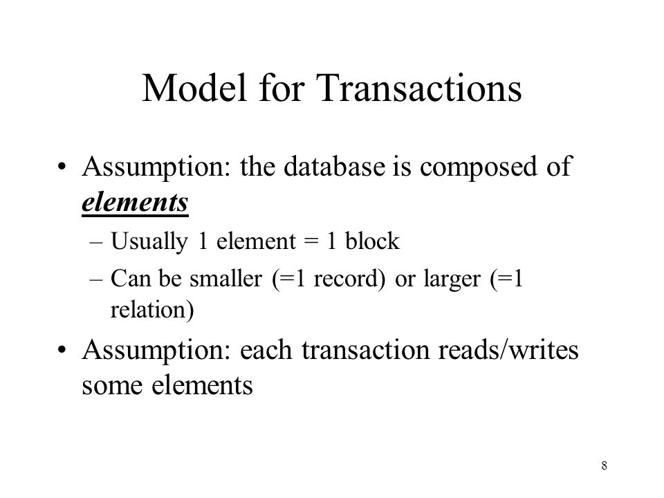 8 Model for Transactions Assumption: the database is composed of elements –Usually 1 element = 1 block –Can be smaller (=1 record) or larger (=1 relation) Assumption: each transaction reads/writes some elements
