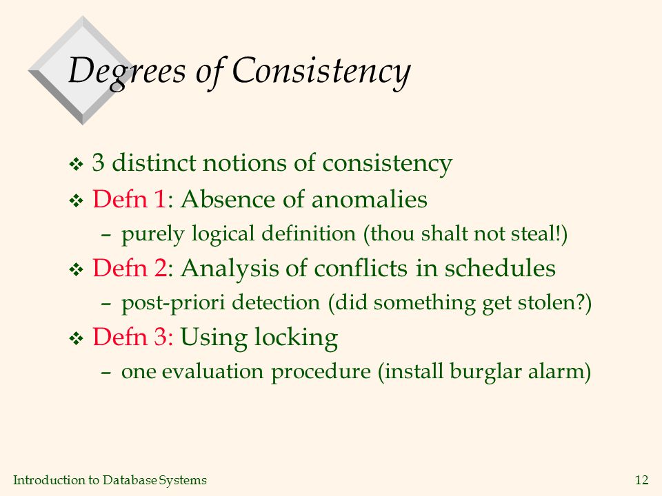 Introduction to Database Systems12 Degrees of Consistency v 3 distinct notions of consistency v Defn 1: Absence of anomalies –purely logical definition (thou shalt not steal!) v Defn 2: Analysis of conflicts in schedules –post-priori detection (did something get stolen ) v Defn 3: Using locking –one evaluation procedure (install burglar alarm)