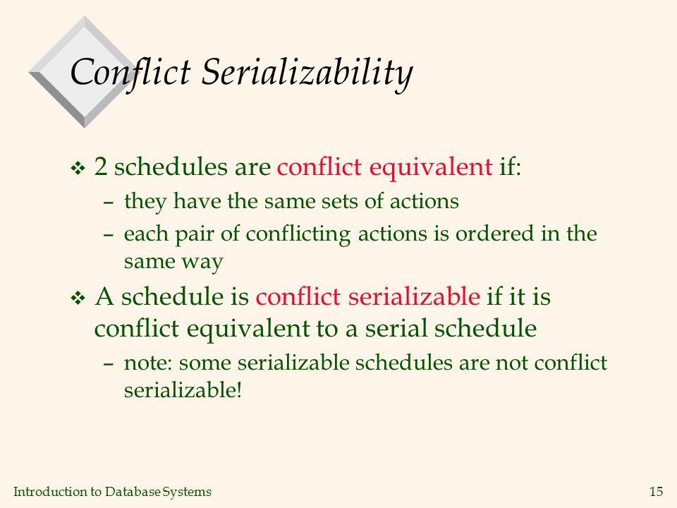 Introduction to Database Systems15 Conflict Serializability v 2 schedules are conflict equivalent if: –they have the same sets of actions –each pair of conflicting actions is ordered in the same way v A schedule is conflict serializable if it is conflict equivalent to a serial schedule –note: some serializable schedules are not conflict serializable!