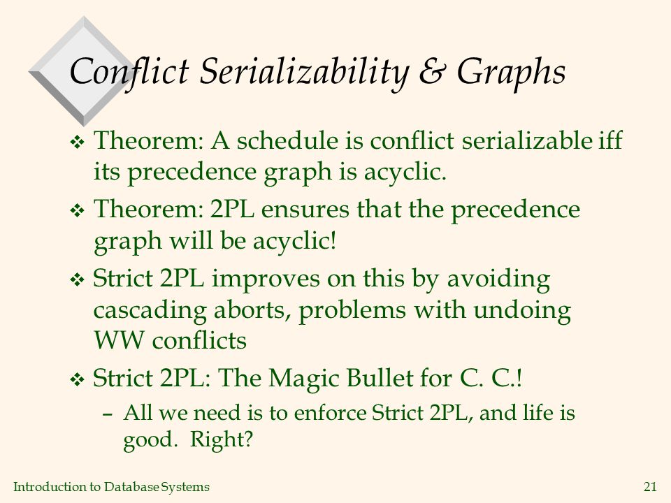 Introduction to Database Systems21 Conflict Serializability & Graphs v Theorem: A schedule is conflict serializable iff its precedence graph is acyclic.