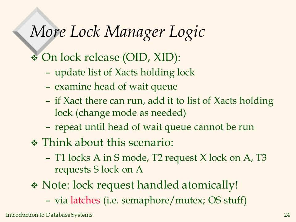 Introduction to Database Systems24 More Lock Manager Logic v On lock release (OID, XID): –update list of Xacts holding lock –examine head of wait queue –if Xact there can run, add it to list of Xacts holding lock (change mode as needed) –repeat until head of wait queue cannot be run v Think about this scenario: –T1 locks A in S mode, T2 request X lock on A, T3 requests S lock on A v Note: lock request handled atomically.