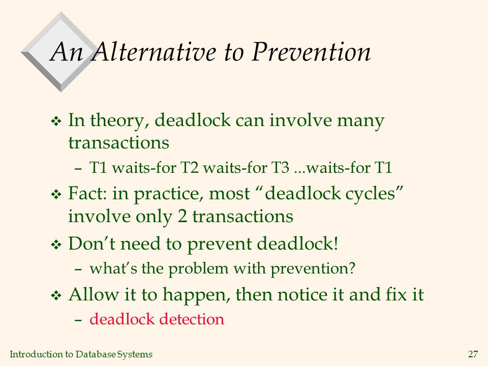 Introduction to Database Systems27 An Alternative to Prevention v In theory, deadlock can involve many transactions –T1 waits-for T2 waits-for T3...waits-for T1 v Fact: in practice, most deadlock cycles involve only 2 transactions v Don’t need to prevent deadlock.