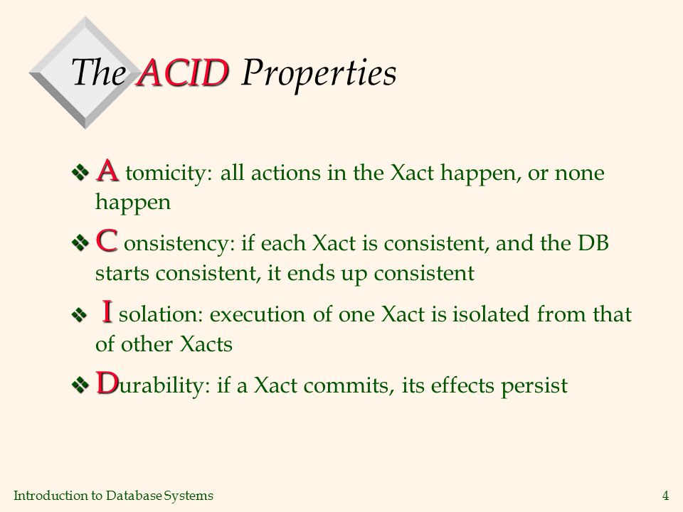 Introduction to Database Systems4 ACID The ACID Properties v A v A tomicity: all actions in the Xact happen, or none happen v C v C onsistency: if each Xact is consistent, and the DB starts consistent, it ends up consistent v I v I solation: execution of one Xact is isolated from that of other Xacts v D v D urability: if a Xact commits, its effects persist