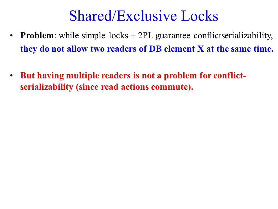 Shared/Exclusive Locks Problem: while simple locks + 2PL guarantee conflict­serializability, they do not allow two readers of DB element X at the same time.