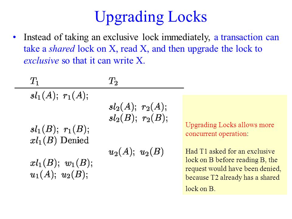 Upgrading Locks Instead of taking an exclusive lock immediately, a transaction can take a shared lock on X, read X, and then upgrade the lock to exclusive so that it can write X.