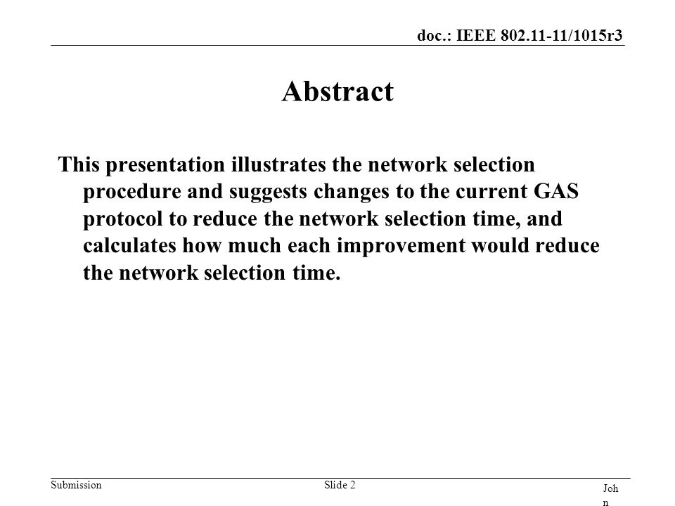 doc.: IEEE /1015r3 Submission Joh n Doe, Som e Co mpa ny Slide 2 Abstract This presentation illustrates the network selection procedure and suggests changes to the current GAS protocol to reduce the network selection time, and calculates how much each improvement would reduce the network selection time.