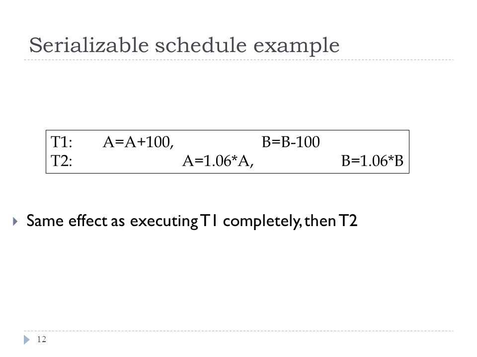  Same effect as executing T1 completely, then T2 Serializable schedule example T1: A=A+100, B=B-100 T2: A=1.06*A, B=1.06*B 12