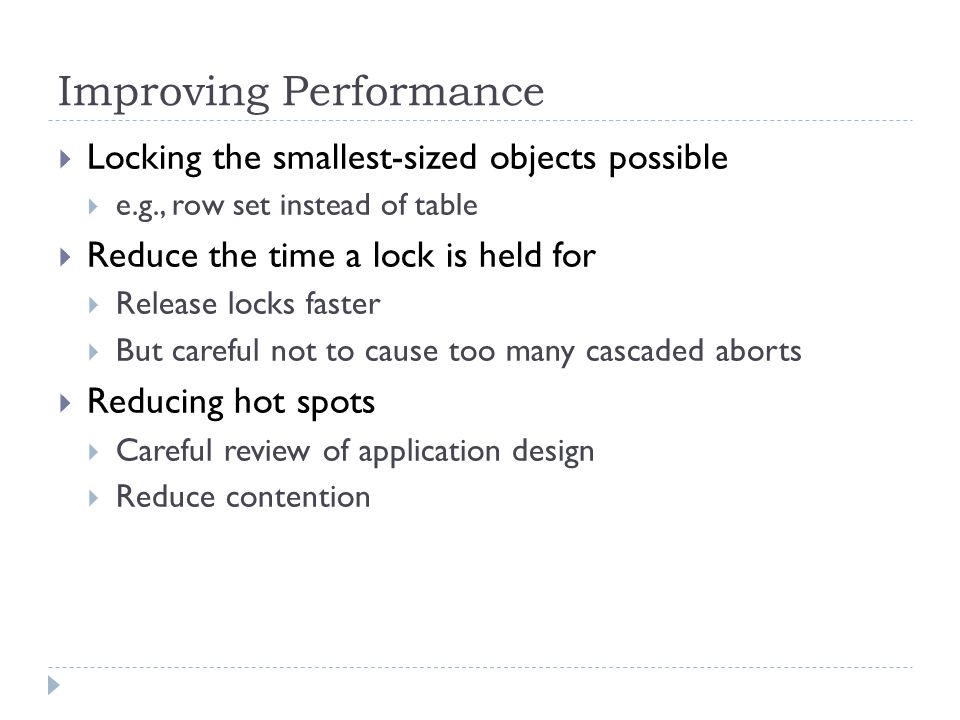 Improving Performance  Locking the smallest-sized objects possible  e.g., row set instead of table  Reduce the time a lock is held for  Release locks faster  But careful not to cause too many cascaded aborts  Reducing hot spots  Careful review of application design  Reduce contention