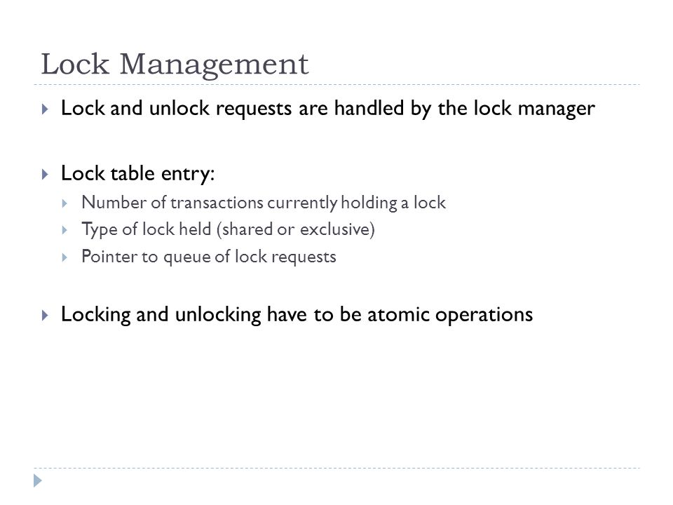 Lock Management  Lock and unlock requests are handled by the lock manager  Lock table entry:  Number of transactions currently holding a lock  Type of lock held (shared or exclusive)  Pointer to queue of lock requests  Locking and unlocking have to be atomic operations