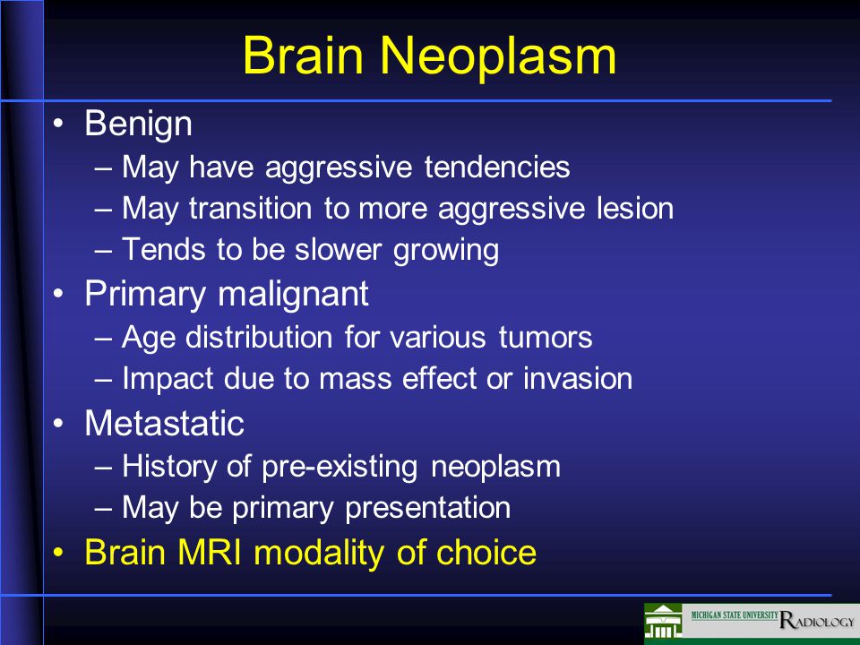 Benign –May have aggressive tendencies –May transition to more aggressive lesion –Tends to be slower growing Primary malignant –Age distribution for various tumors –Impact due to mass effect or invasion Metastatic –History of pre-existing neoplasm –May be primary presentation Brain MRI modality of choice