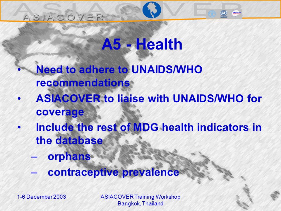 1-6 December 2003ASIACOVER Training Workshop Bangkok, Thailand A5 - Health Need to adhere to UNAIDS/WHO recommendations ASIACOVER to liaise with UNAIDS/WHO for coverage Include the rest of MDG health indicators in the database –orphans –contraceptive prevalence