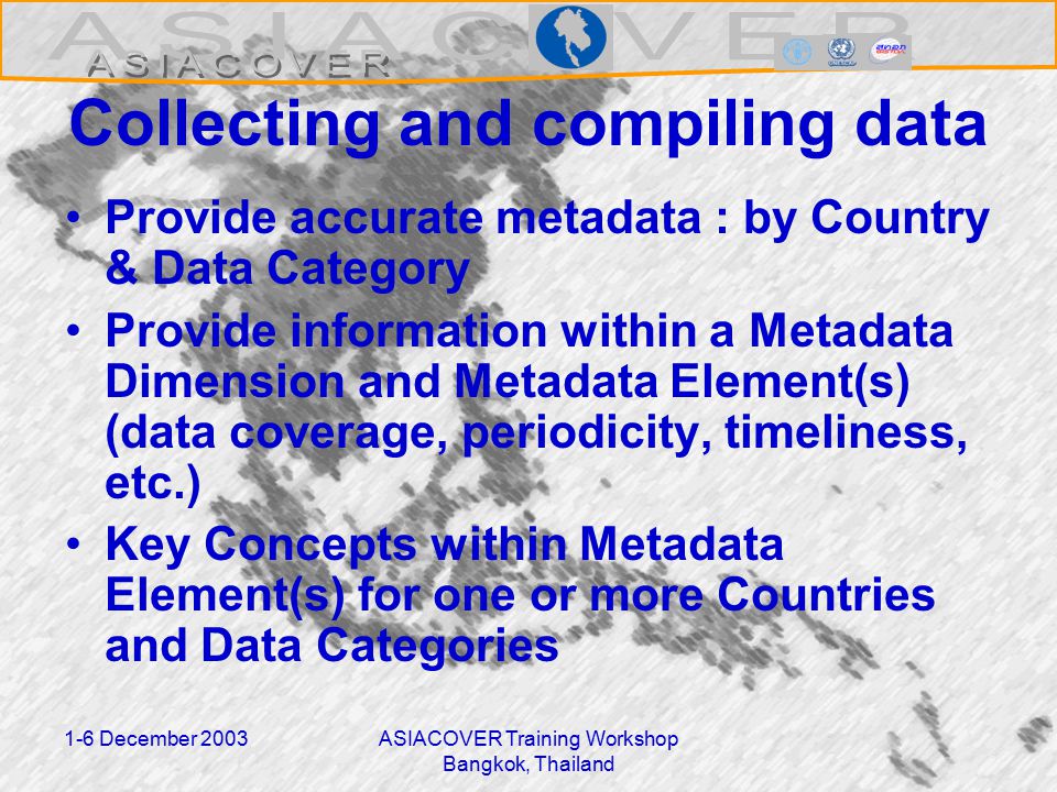 1-6 December 2003ASIACOVER Training Workshop Bangkok, Thailand Collecting and compiling data Provide accurate metadata : by Country & Data Category Provide information within a Metadata Dimension and Metadata Element(s) (data coverage, periodicity, timeliness, etc.) Key Concepts within Metadata Element(s) for one or more Countries and Data Categories