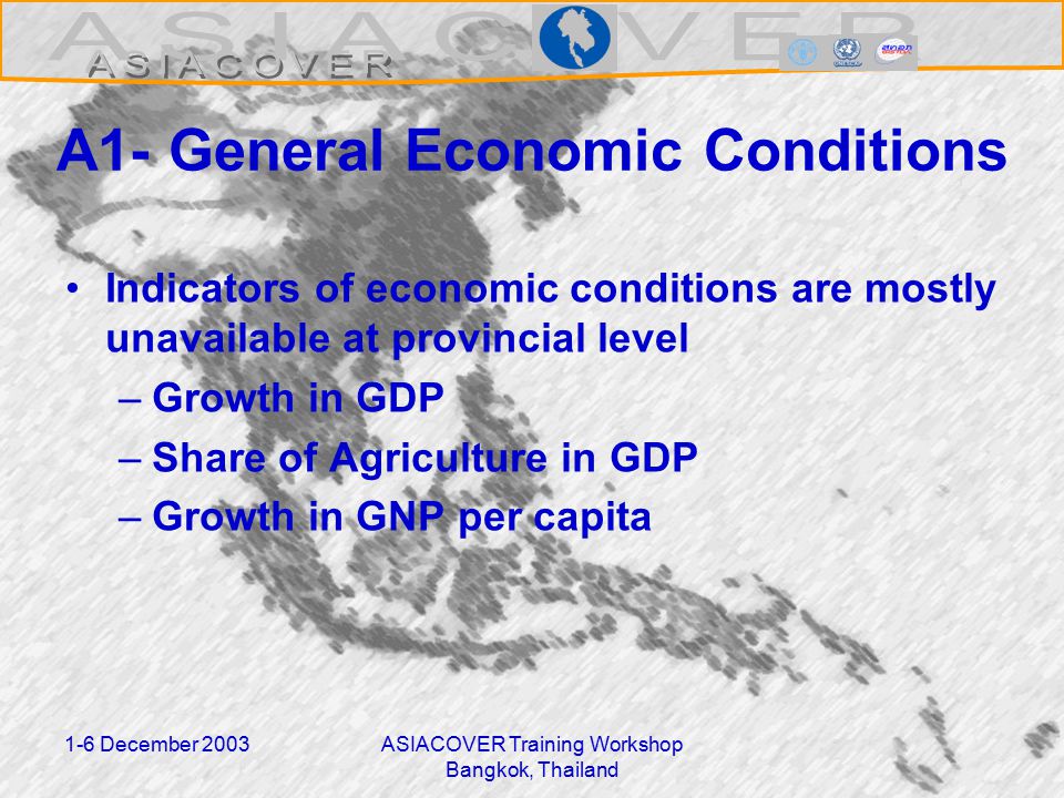 1-6 December 2003ASIACOVER Training Workshop Bangkok, Thailand A1- General Economic Conditions Indicators of economic conditions are mostly unavailable at provincial level –Growth in GDP –Share of Agriculture in GDP –Growth in GNP per capita