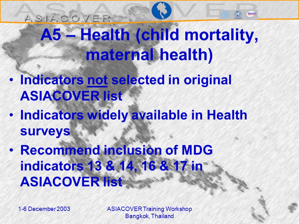 1-6 December 2003ASIACOVER Training Workshop Bangkok, Thailand A5 – Health (child mortality, maternal health) Indicators not selected in original ASIACOVER list Indicators widely available in Health surveys Recommend inclusion of MDG indicators 13 & 14, 16 & 17 in ASIACOVER list