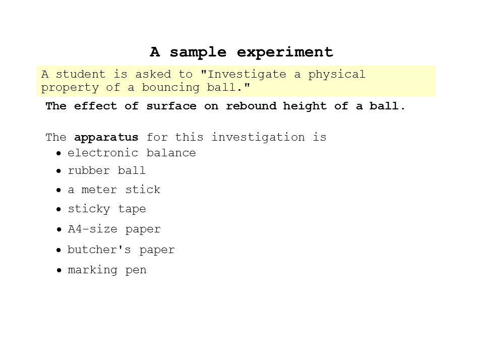 A sample experiment A student is asked to Investigate a physical property of a bouncing ball.  She decides on the following design: The effect of surface on rebound height of a ball.