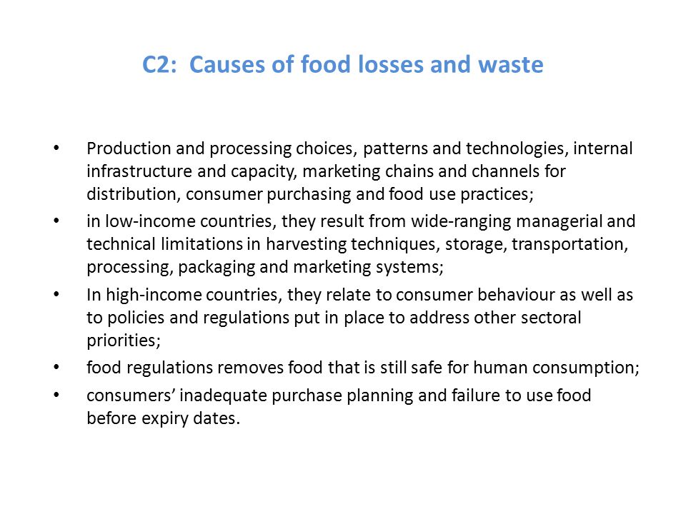 C2: Causes of food losses and waste Production and processing choices, patterns and technologies, internal infrastructure and capacity, marketing chains and channels for distribution, consumer purchasing and food use practices; in low-income countries, they result from wide-ranging managerial and technical limitations in harvesting techniques, storage, transportation, processing, packaging and marketing systems; In high-income countries, they relate to consumer behaviour as well as to policies and regulations put in place to address other sectoral priorities; food regulations removes food that is still safe for human consumption; consumers’ inadequate purchase planning and failure to use food before expiry dates.