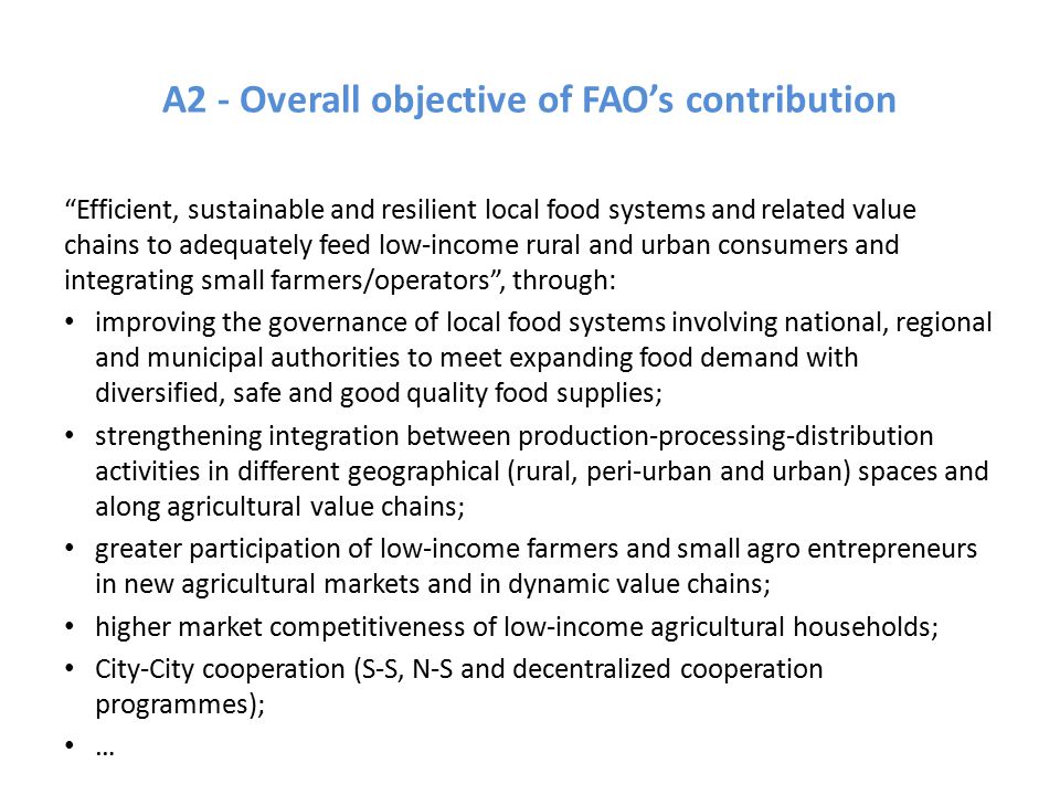 A2 - Overall objective of FAO’s contribution Efficient, sustainable and resilient local food systems and related value chains to adequately feed low-income rural and urban consumers and integrating small farmers/operators , through: improving the governance of local food systems involving national, regional and municipal authorities to meet expanding food demand with diversified, safe and good quality food supplies; strengthening integration between production-processing-distribution activities in different geographical (rural, peri-urban and urban) spaces and along agricultural value chains; greater participation of low-income farmers and small agro entrepreneurs in new agricultural markets and in dynamic value chains; higher market competitiveness of low-income agricultural households; City-City cooperation (S-S, N-S and decentralized cooperation programmes); …