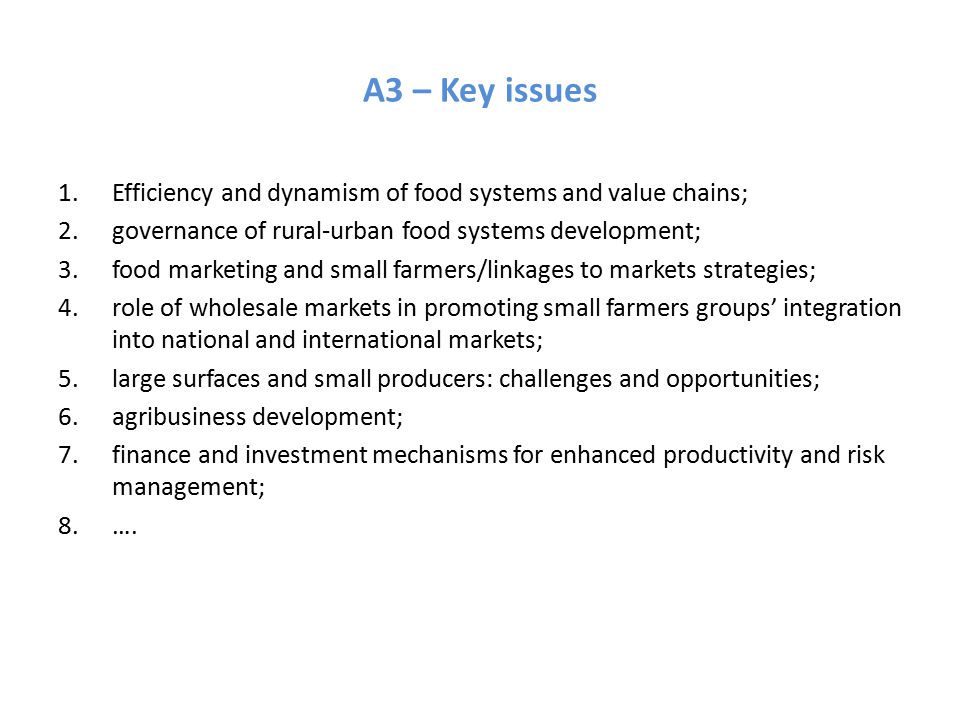 A3 – Key issues 1.Efficiency and dynamism of food systems and value chains; 2.governance of rural-urban food systems development; 3.food marketing and small farmers/linkages to markets strategies; 4.role of wholesale markets in promoting small farmers groups’ integration into national and international markets; 5.large surfaces and small producers: challenges and opportunities; 6.agribusiness development; 7.finance and investment mechanisms for enhanced productivity and risk management; 8.….