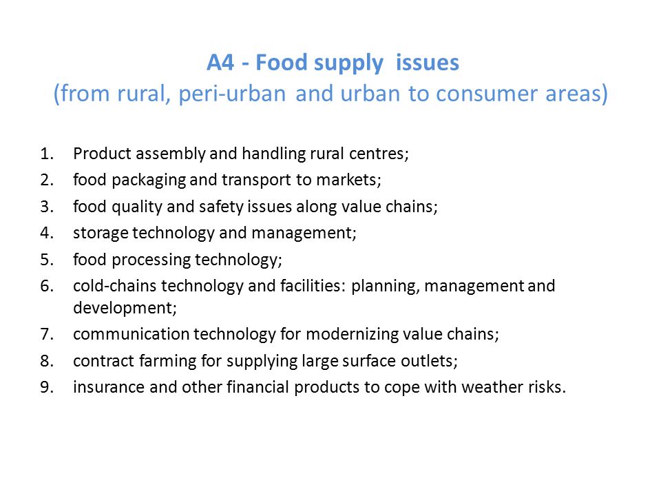 A4 - Food supply issues (from rural, peri-urban and urban to consumer areas) 1.Product assembly and handling rural centres; 2.food packaging and transport to markets; 3.food quality and safety issues along value chains; 4.storage technology and management; 5.food processing technology; 6.cold-chains technology and facilities: planning, management and development; 7.communication technology for modernizing value chains; 8.contract farming for supplying large surface outlets; 9.insurance and other financial products to cope with weather risks.