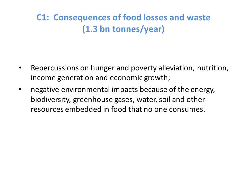 C1: Consequences of food losses and waste (1.3 bn tonnes/year) Repercussions on hunger and poverty alleviation, nutrition, income generation and economic growth; negative environmental impacts because of the energy, biodiversity, greenhouse gases, water, soil and other resources embedded in food that no one consumes.