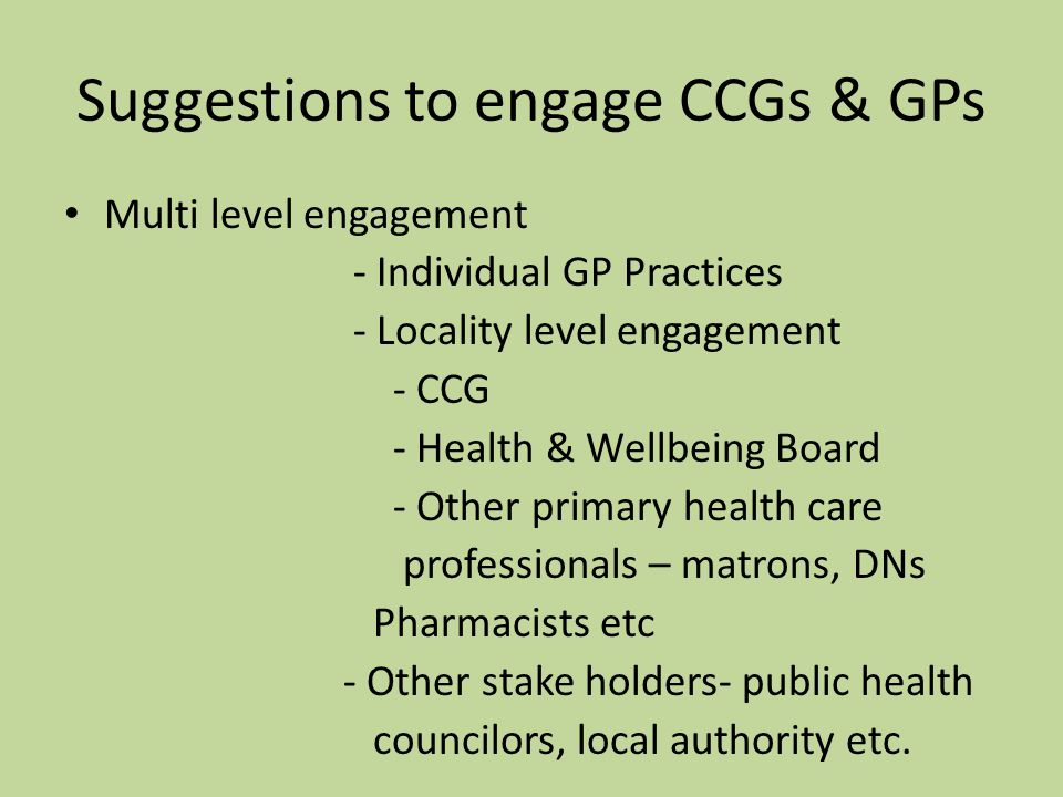 Suggestions to engage CCGs & GPs Multi level engagement - Individual GP Practices - Locality level engagement - CCG - Health & Wellbeing Board - Other primary health care professionals – matrons, DNs Pharmacists etc - Other stake holders- public health councilors, local authority etc.