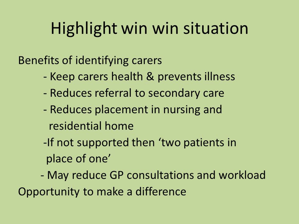 Highlight win win situation Benefits of identifying carers - Keep carers health & prevents illness - Reduces referral to secondary care - Reduces placement in nursing and residential home -If not supported then ‘two patients in place of one’ - May reduce GP consultations and workload Opportunity to make a difference