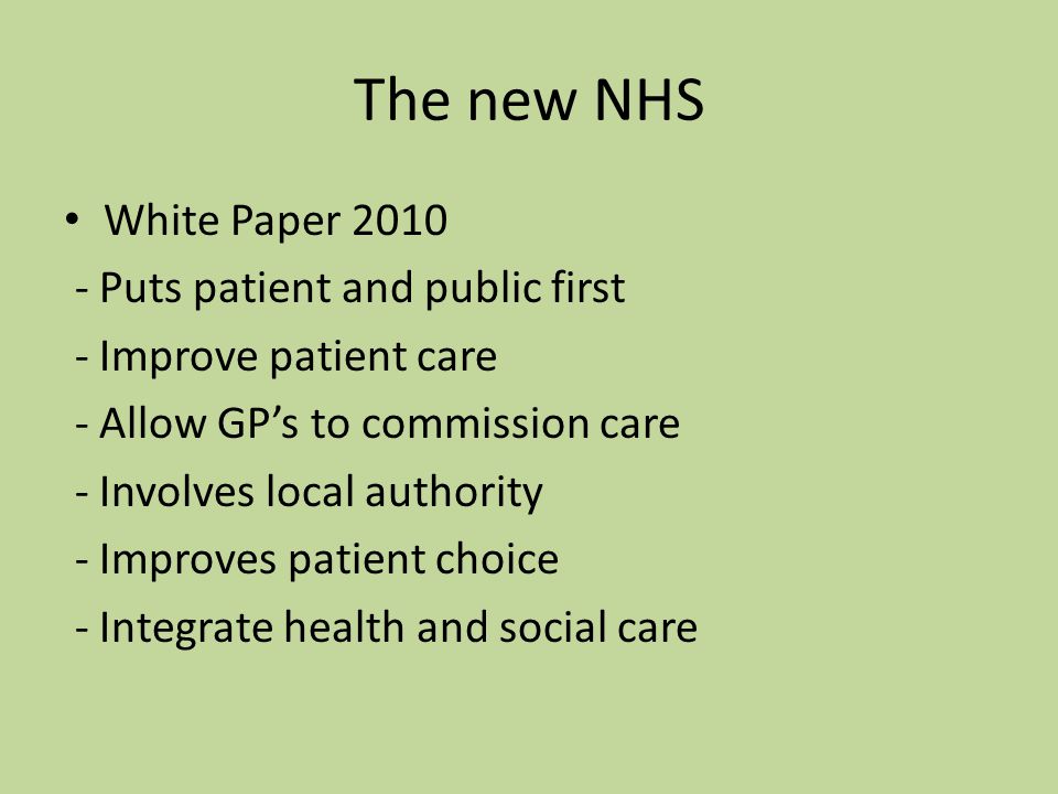 The new NHS White Paper Puts patient and public first - Improve patient care - Allow GP’s to commission care - Involves local authority - Improves patient choice - Integrate health and social care