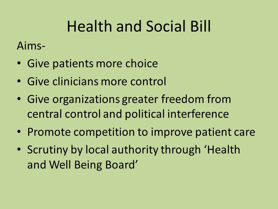 Health and Social Bill Aims- Give patients more choice Give clinicians more control Give organizations greater freedom from central control and political interference Promote competition to improve patient care Scrutiny by local authority through ‘Health and Well Being Board’
