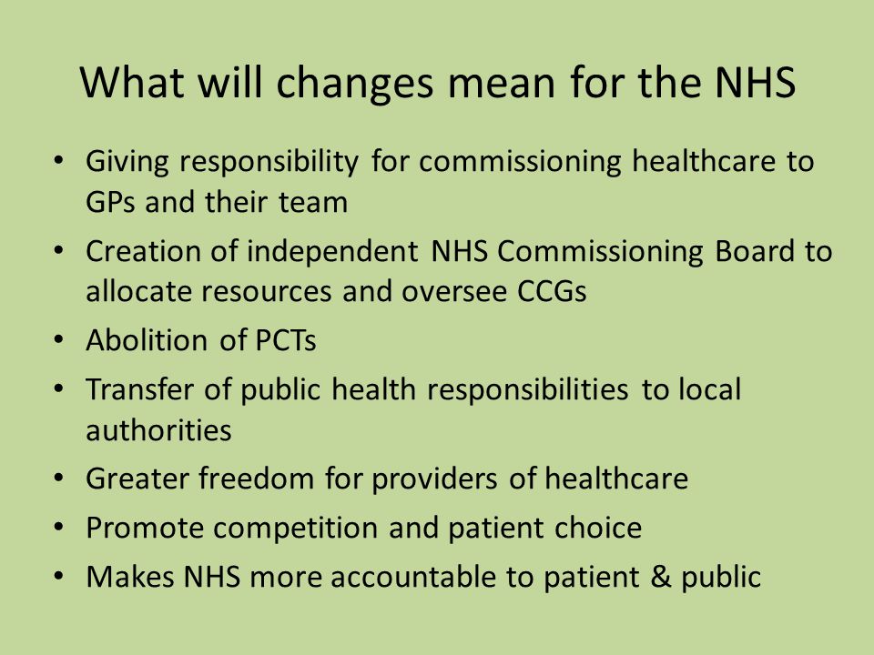 What will changes mean for the NHS Giving responsibility for commissioning healthcare to GPs and their team Creation of independent NHS Commissioning Board to allocate resources and oversee CCGs Abolition of PCTs Transfer of public health responsibilities to local authorities Greater freedom for providers of healthcare Promote competition and patient choice Makes NHS more accountable to patient & public