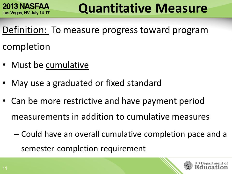 Definition: To measure progress toward program completion Must be cumulative May use a graduated or fixed standard Can be more restrictive and have payment period measurements in addition to cumulative measures – Could have an overall cumulative completion pace and a semester completion requirement Quantitative Measure 11