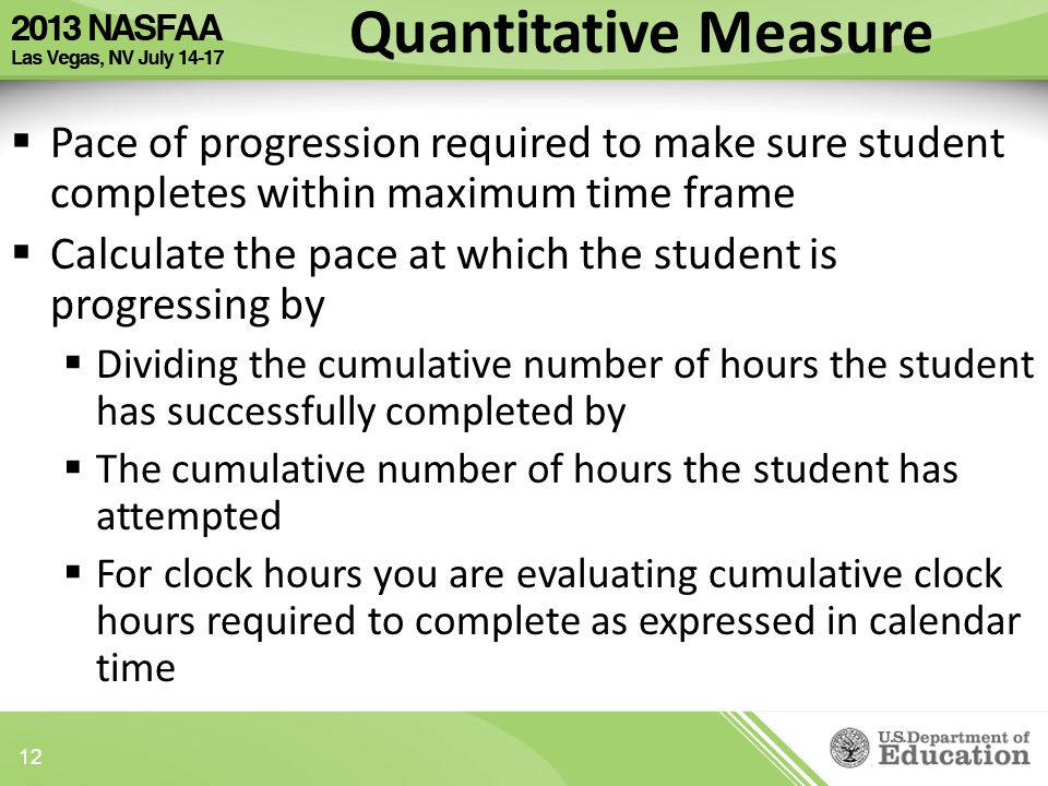 Quantitative Measure  Pace of progression required to make sure student completes within maximum time frame  Calculate the pace at which the student is progressing by  Dividing the cumulative number of hours the student has successfully completed by  The cumulative number of hours the student has attempted  For clock hours you are evaluating cumulative clock hours required to complete as expressed in calendar time 12