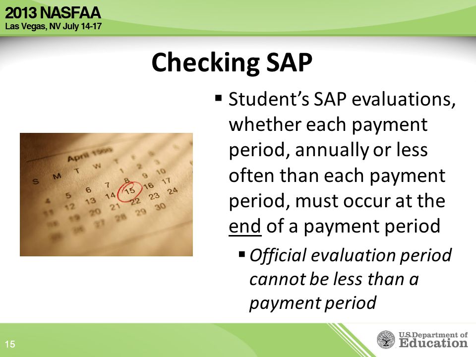 Checking SAP  Student’s SAP evaluations, whether each payment period, annually or less often than each payment period, must occur at the end of a payment period  Official evaluation period cannot be less than a payment period 15