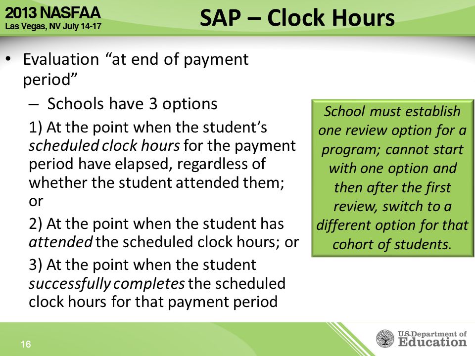 Evaluation at end of payment period – Schools have 3 options 1) At the point when the student’s scheduled clock hours for the payment period have elapsed, regardless of whether the student attended them; or 2) At the point when the student has attended the scheduled clock hours; or 3) At the point when the student successfully completes the scheduled clock hours for that payment period 16 SAP – Clock Hours School must establish one review option for a program; cannot start with one option and then after the first review, switch to a different option for that cohort of students.