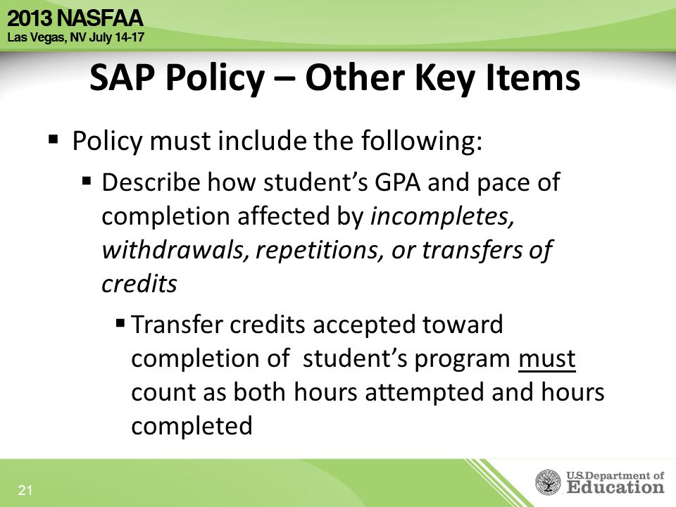 SAP Policy – Other Key Items  Policy must include the following:  Describe how student’s GPA and pace of completion affected by incompletes, withdrawals, repetitions, or transfers of credits  Transfer credits accepted toward completion of student’s program must count as both hours attempted and hours completed 21