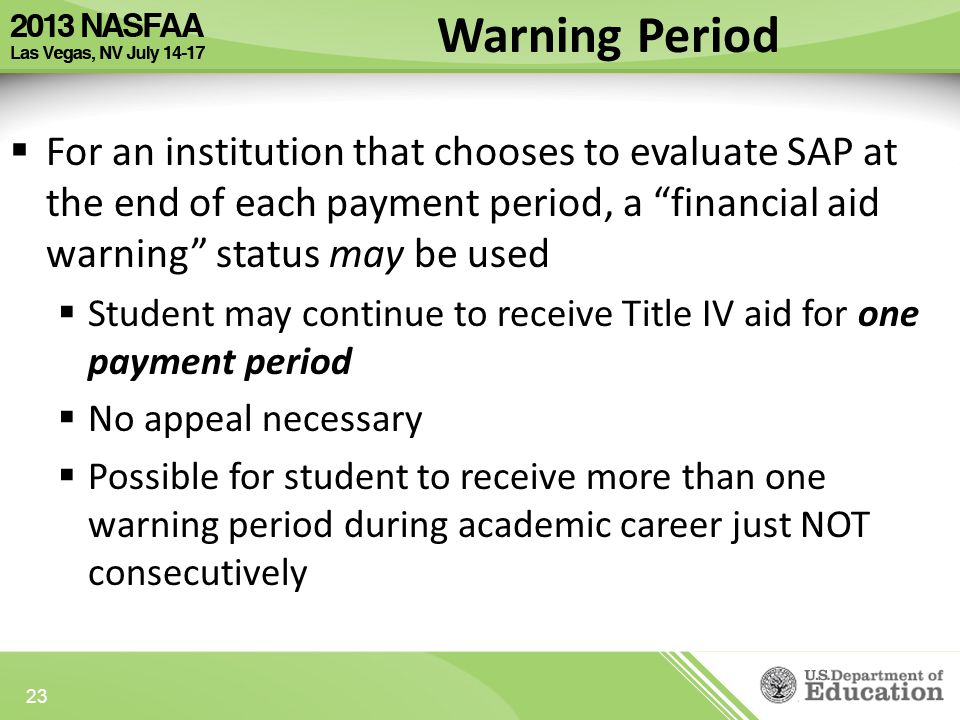 Warning Period  For an institution that chooses to evaluate SAP at the end of each payment period, a financial aid warning status may be used  Student may continue to receive Title IV aid for one payment period  No appeal necessary  Possible for student to receive more than one warning period during academic career just NOT consecutively 23