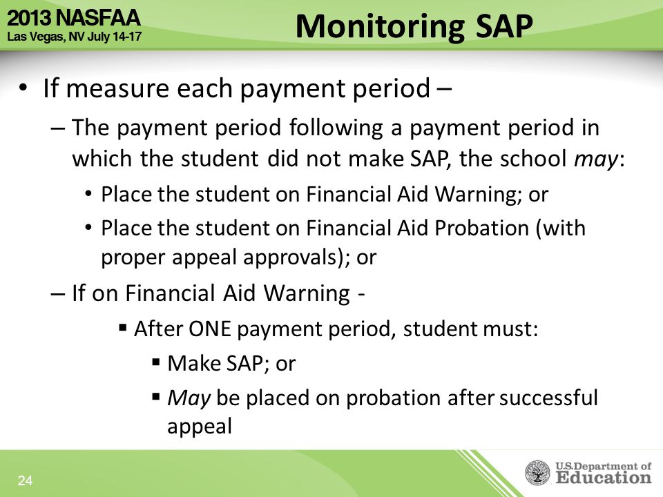 If measure each payment period – – The payment period following a payment period in which the student did not make SAP, the school may: Place the student on Financial Aid Warning; or Place the student on Financial Aid Probation (with proper appeal approvals); or – If on Financial Aid Warning -  After ONE payment period, student must:  Make SAP; or  May be placed on probation after successful appeal 24 Monitoring SAP
