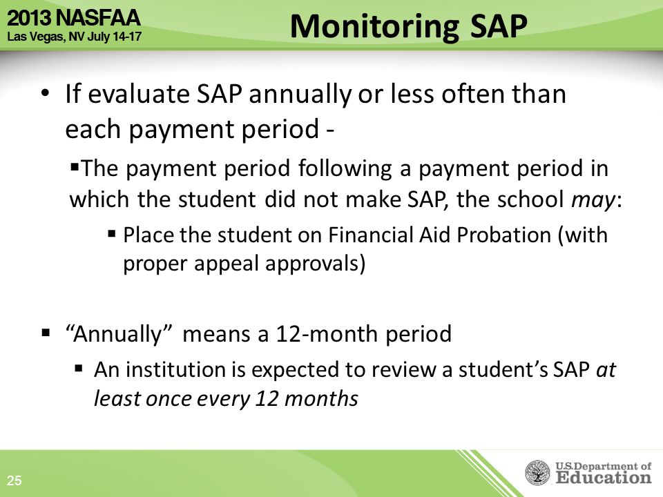 If evaluate SAP annually or less often than each payment period -  The payment period following a payment period in which the student did not make SAP, the school may:  Place the student on Financial Aid Probation (with proper appeal approvals)  Annually means a 12-month period  An institution is expected to review a student’s SAP at least once every 12 months 25 Monitoring SAP
